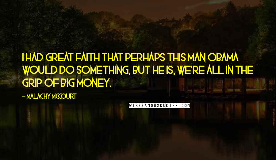 Malachy McCourt Quotes: I had great faith that perhaps this man Obama would do something, but he is, we're all in the grip of big money.