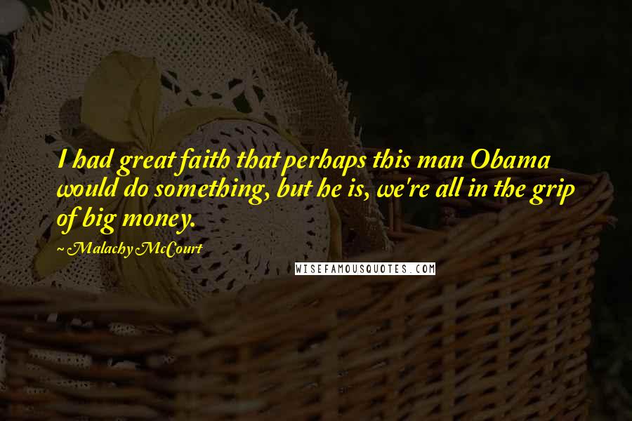 Malachy McCourt Quotes: I had great faith that perhaps this man Obama would do something, but he is, we're all in the grip of big money.
