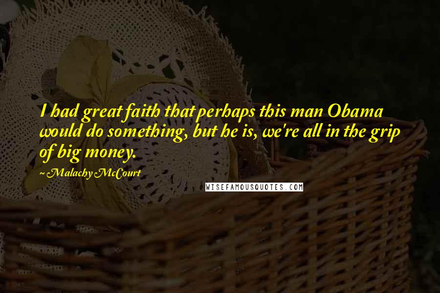 Malachy McCourt Quotes: I had great faith that perhaps this man Obama would do something, but he is, we're all in the grip of big money.