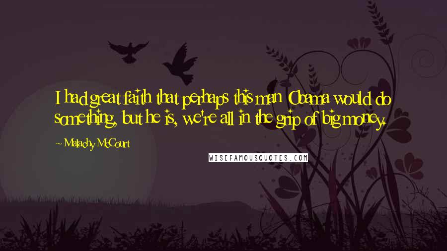 Malachy McCourt Quotes: I had great faith that perhaps this man Obama would do something, but he is, we're all in the grip of big money.
