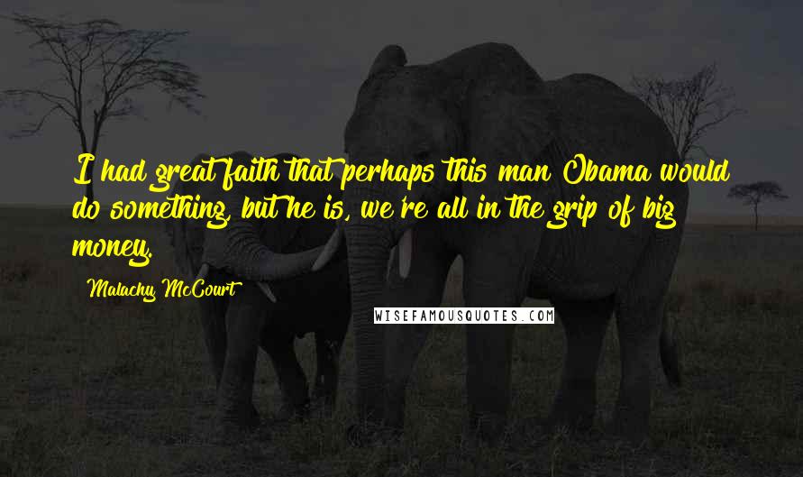 Malachy McCourt Quotes: I had great faith that perhaps this man Obama would do something, but he is, we're all in the grip of big money.