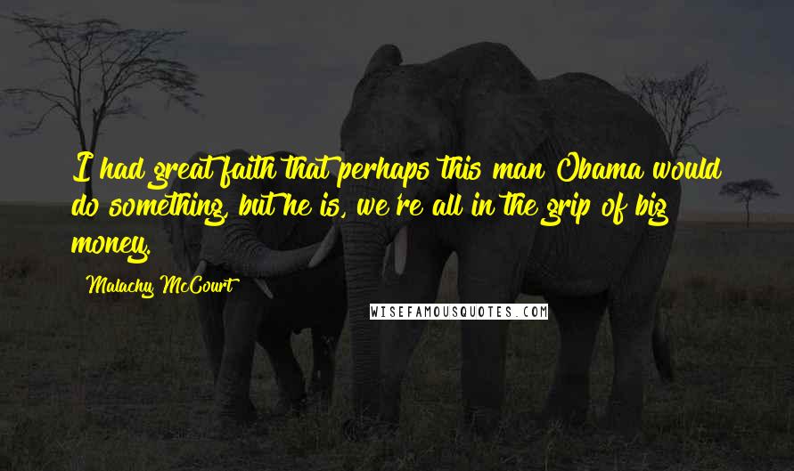 Malachy McCourt Quotes: I had great faith that perhaps this man Obama would do something, but he is, we're all in the grip of big money.