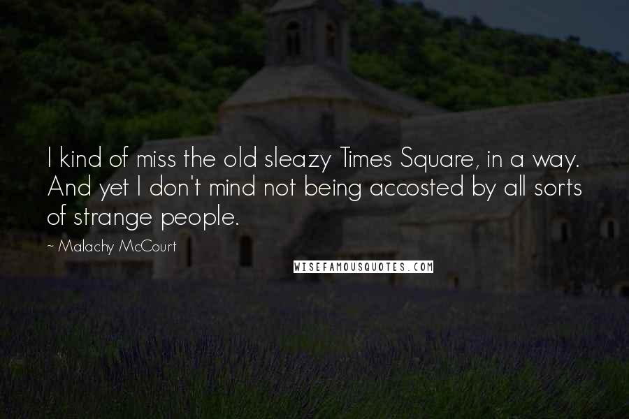 Malachy McCourt Quotes: I kind of miss the old sleazy Times Square, in a way. And yet I don't mind not being accosted by all sorts of strange people.