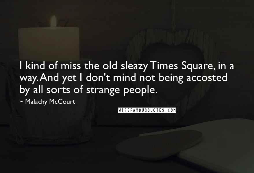 Malachy McCourt Quotes: I kind of miss the old sleazy Times Square, in a way. And yet I don't mind not being accosted by all sorts of strange people.