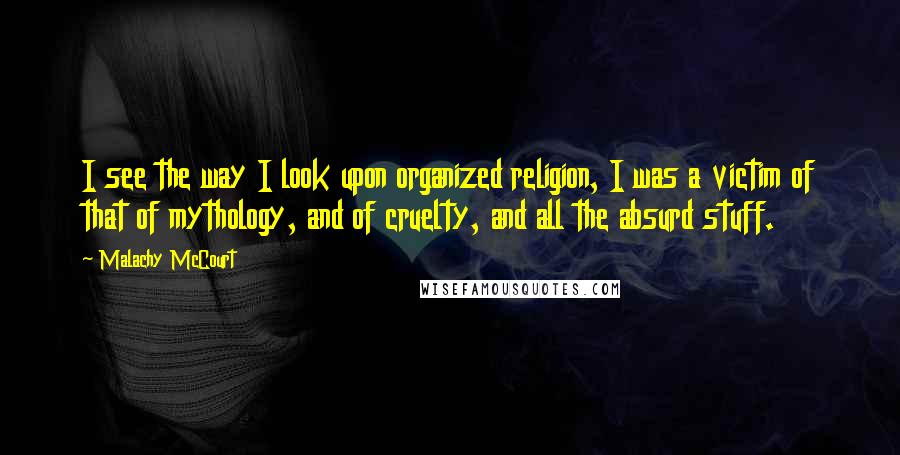 Malachy McCourt Quotes: I see the way I look upon organized religion, I was a victim of that of mythology, and of cruelty, and all the absurd stuff.