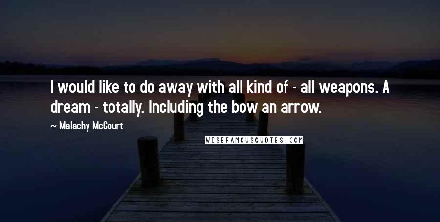 Malachy McCourt Quotes: I would like to do away with all kind of - all weapons. A dream - totally. Including the bow an arrow.