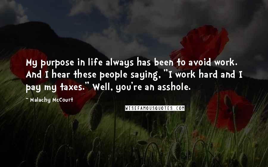 Malachy McCourt Quotes: My purpose in life always has been to avoid work. And I hear these people saying, "I work hard and I pay my taxes." Well, you're an asshole.