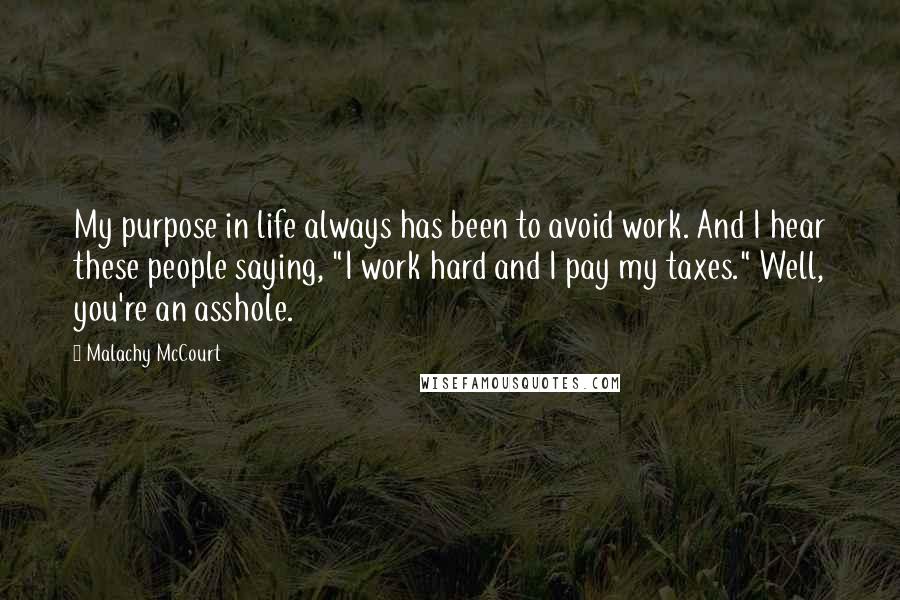 Malachy McCourt Quotes: My purpose in life always has been to avoid work. And I hear these people saying, "I work hard and I pay my taxes." Well, you're an asshole.