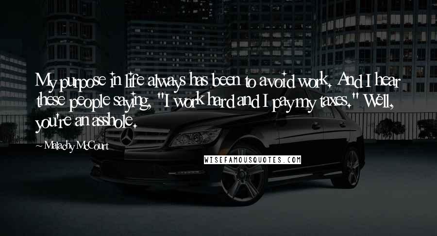 Malachy McCourt Quotes: My purpose in life always has been to avoid work. And I hear these people saying, "I work hard and I pay my taxes." Well, you're an asshole.