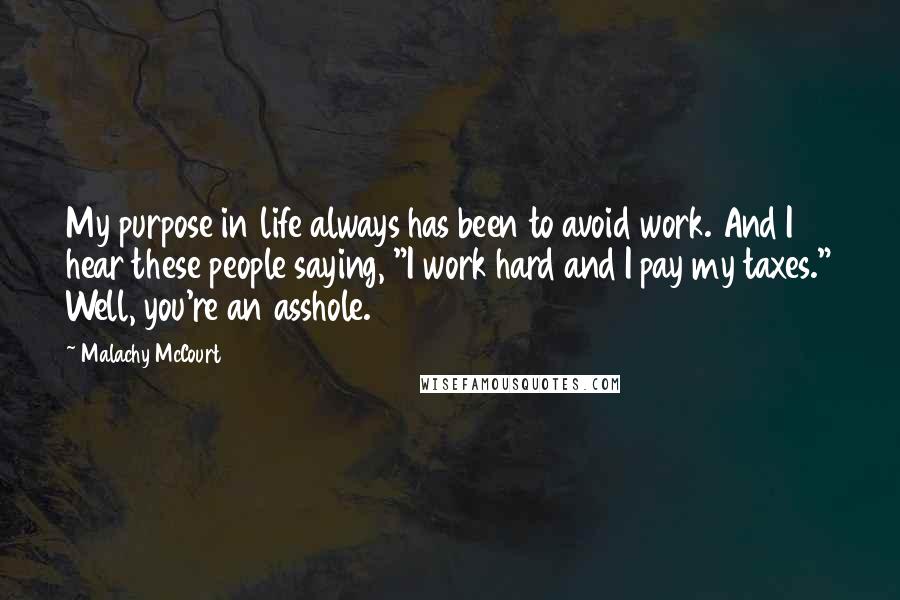 Malachy McCourt Quotes: My purpose in life always has been to avoid work. And I hear these people saying, "I work hard and I pay my taxes." Well, you're an asshole.