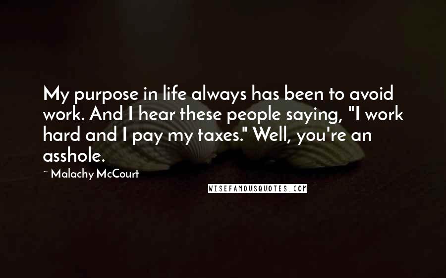 Malachy McCourt Quotes: My purpose in life always has been to avoid work. And I hear these people saying, "I work hard and I pay my taxes." Well, you're an asshole.