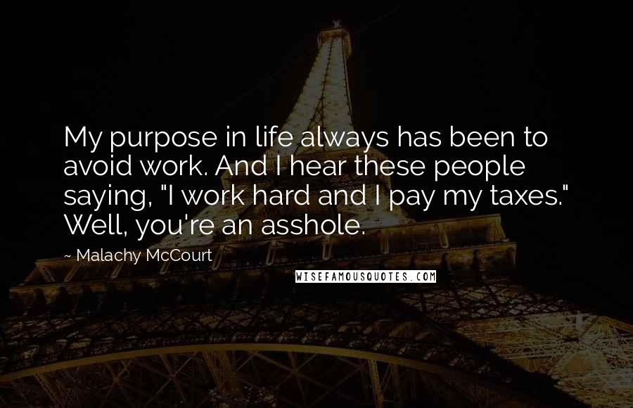 Malachy McCourt Quotes: My purpose in life always has been to avoid work. And I hear these people saying, "I work hard and I pay my taxes." Well, you're an asshole.