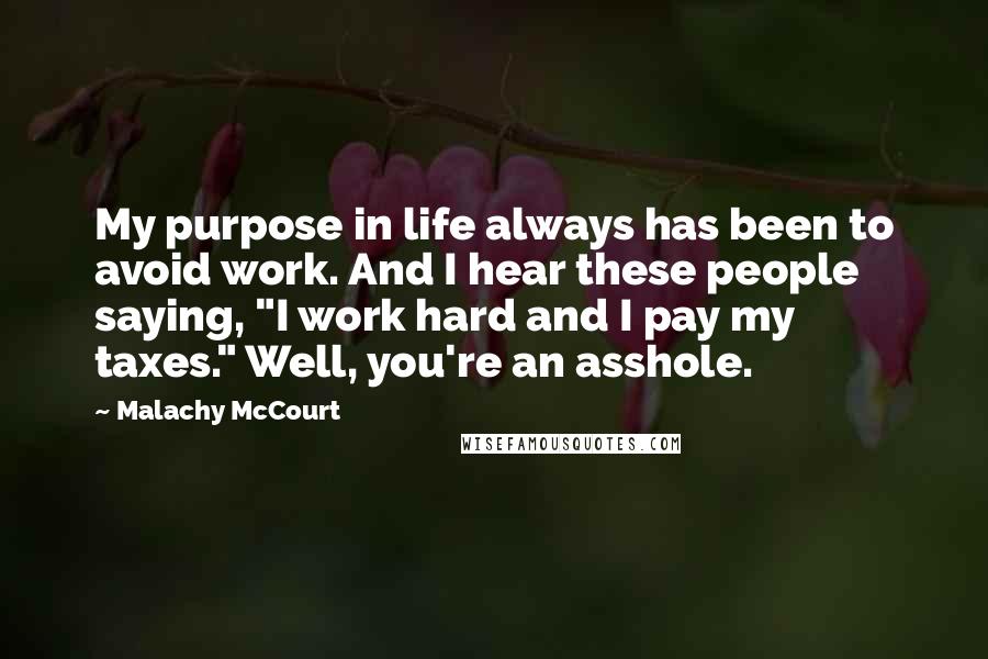 Malachy McCourt Quotes: My purpose in life always has been to avoid work. And I hear these people saying, "I work hard and I pay my taxes." Well, you're an asshole.