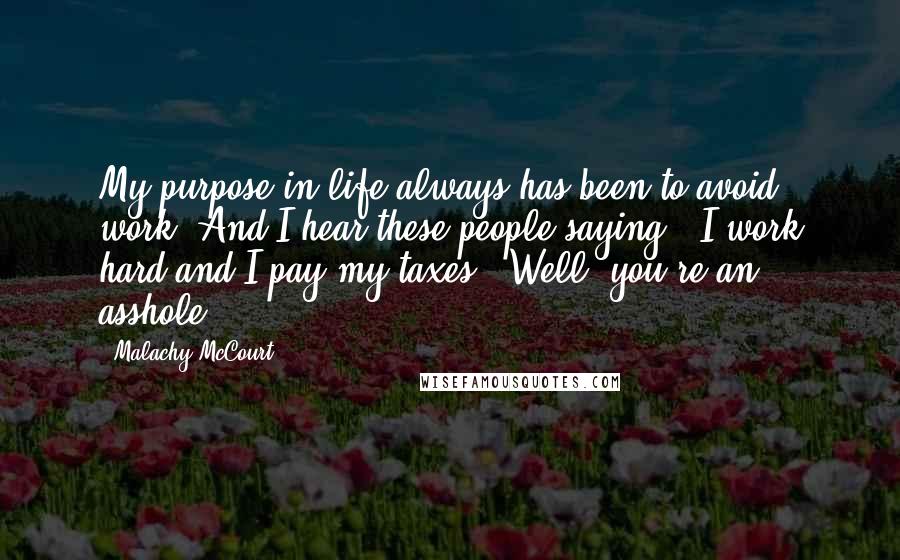 Malachy McCourt Quotes: My purpose in life always has been to avoid work. And I hear these people saying, "I work hard and I pay my taxes." Well, you're an asshole.