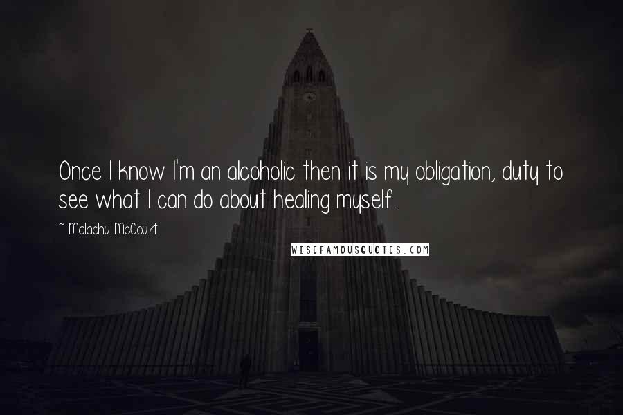 Malachy McCourt Quotes: Once I know I'm an alcoholic then it is my obligation, duty to see what I can do about healing myself.