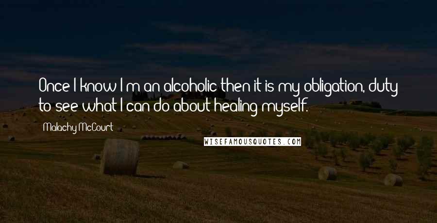 Malachy McCourt Quotes: Once I know I'm an alcoholic then it is my obligation, duty to see what I can do about healing myself.
