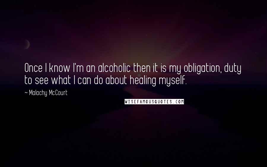 Malachy McCourt Quotes: Once I know I'm an alcoholic then it is my obligation, duty to see what I can do about healing myself.