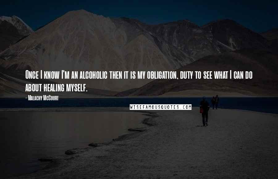 Malachy McCourt Quotes: Once I know I'm an alcoholic then it is my obligation, duty to see what I can do about healing myself.