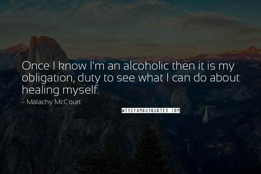 Malachy McCourt Quotes: Once I know I'm an alcoholic then it is my obligation, duty to see what I can do about healing myself.