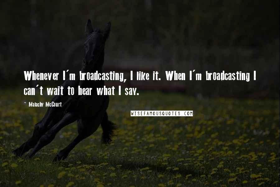 Malachy McCourt Quotes: Whenever I'm broadcasting, I like it. When I'm broadcasting I can't wait to hear what I say.