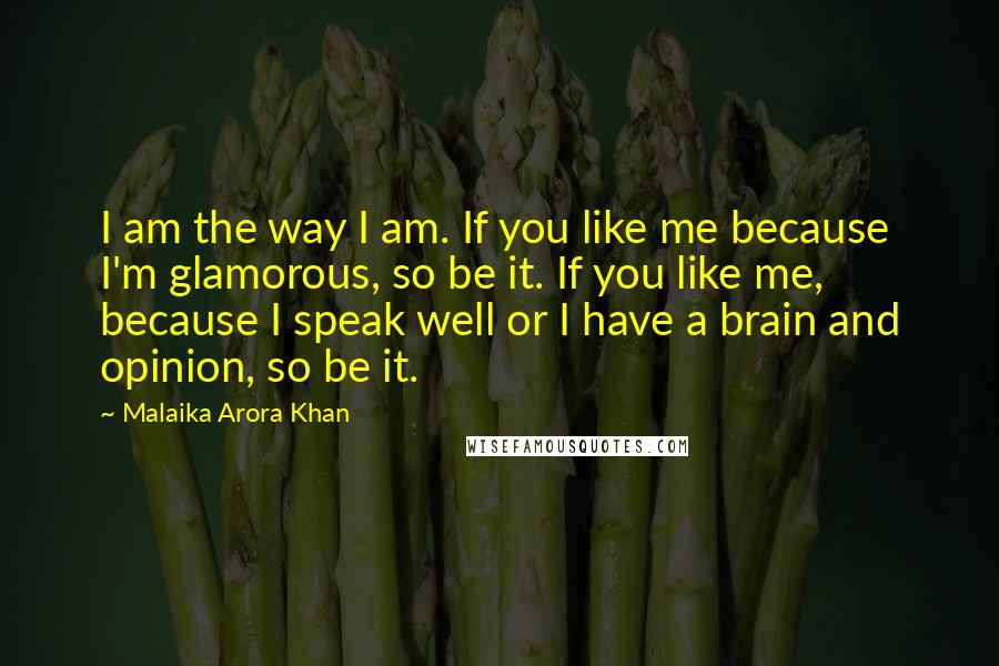 Malaika Arora Khan Quotes: I am the way I am. If you like me because I'm glamorous, so be it. If you like me, because I speak well or I have a brain and opinion, so be it.