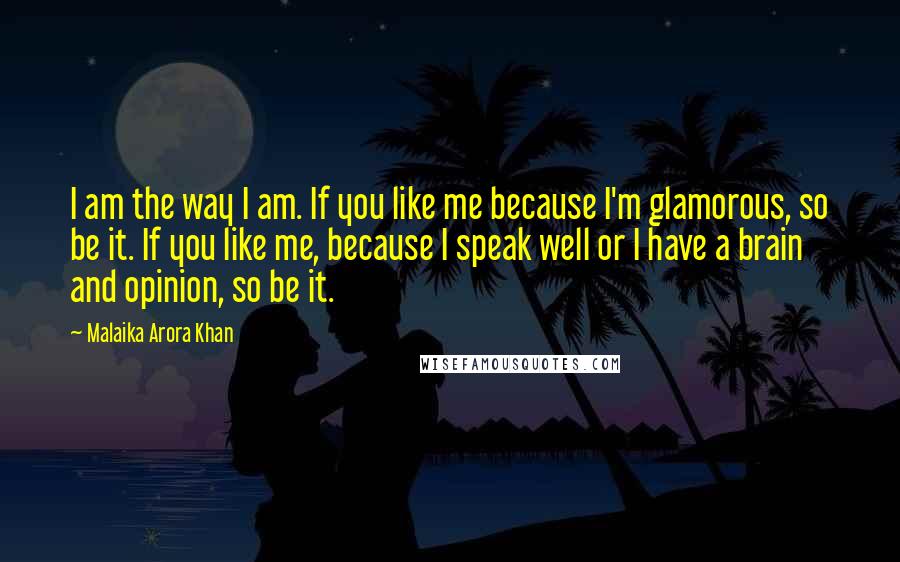 Malaika Arora Khan Quotes: I am the way I am. If you like me because I'm glamorous, so be it. If you like me, because I speak well or I have a brain and opinion, so be it.