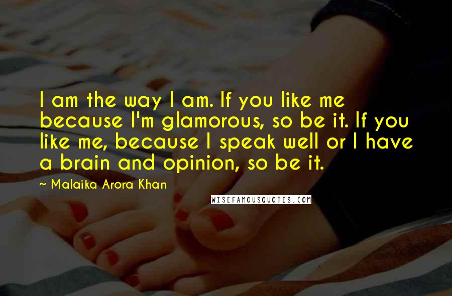 Malaika Arora Khan Quotes: I am the way I am. If you like me because I'm glamorous, so be it. If you like me, because I speak well or I have a brain and opinion, so be it.