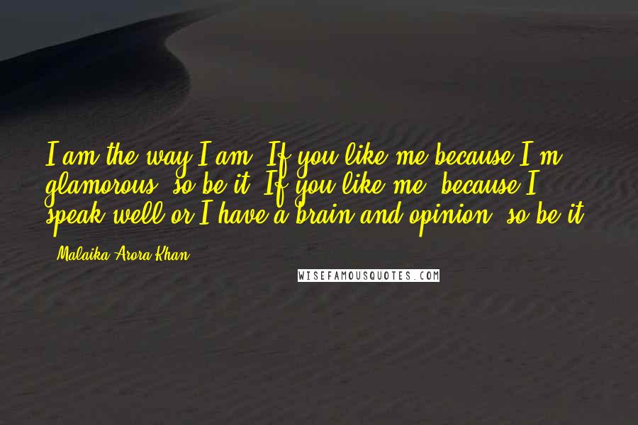 Malaika Arora Khan Quotes: I am the way I am. If you like me because I'm glamorous, so be it. If you like me, because I speak well or I have a brain and opinion, so be it.