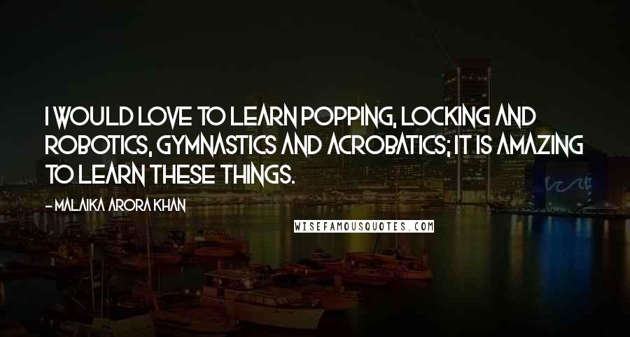 Malaika Arora Khan Quotes: I would love to learn popping, locking and robotics, gymnastics and acrobatics; it is amazing to learn these things.