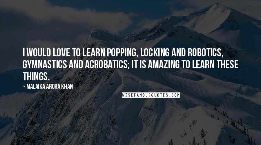 Malaika Arora Khan Quotes: I would love to learn popping, locking and robotics, gymnastics and acrobatics; it is amazing to learn these things.