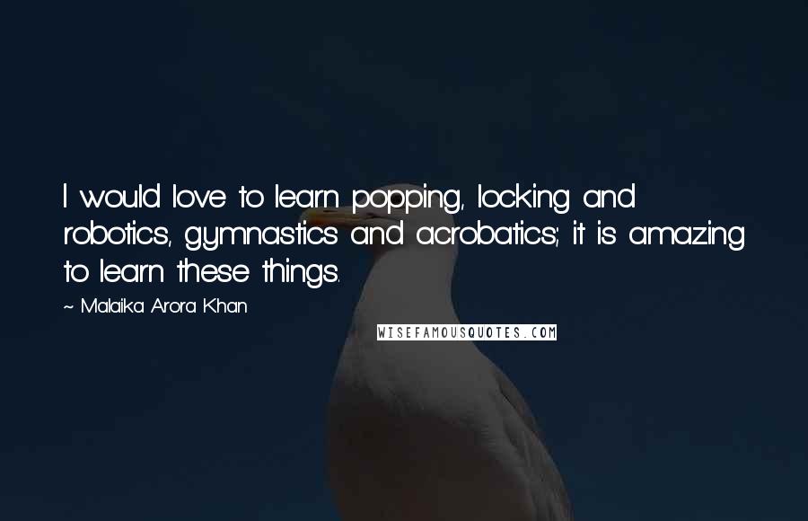 Malaika Arora Khan Quotes: I would love to learn popping, locking and robotics, gymnastics and acrobatics; it is amazing to learn these things.