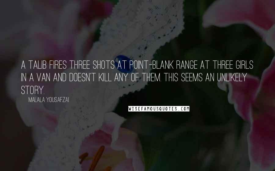 Malala Yousafzai Quotes: A talib fires three shots at point-blank range at three girls in a van and doesn't kill any of them. This seems an unlikely story.