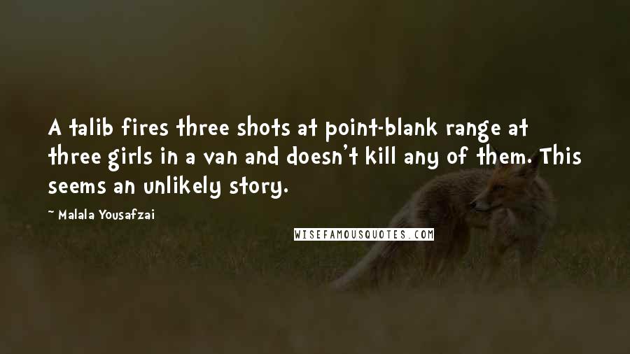 Malala Yousafzai Quotes: A talib fires three shots at point-blank range at three girls in a van and doesn't kill any of them. This seems an unlikely story.