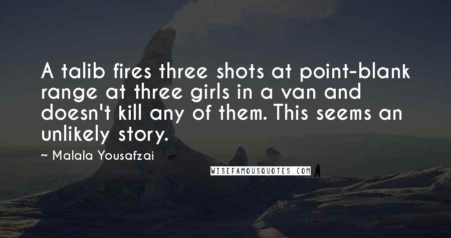 Malala Yousafzai Quotes: A talib fires three shots at point-blank range at three girls in a van and doesn't kill any of them. This seems an unlikely story.