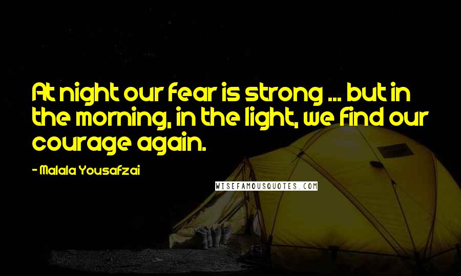 Malala Yousafzai Quotes: At night our fear is strong ... but in the morning, in the light, we find our courage again.