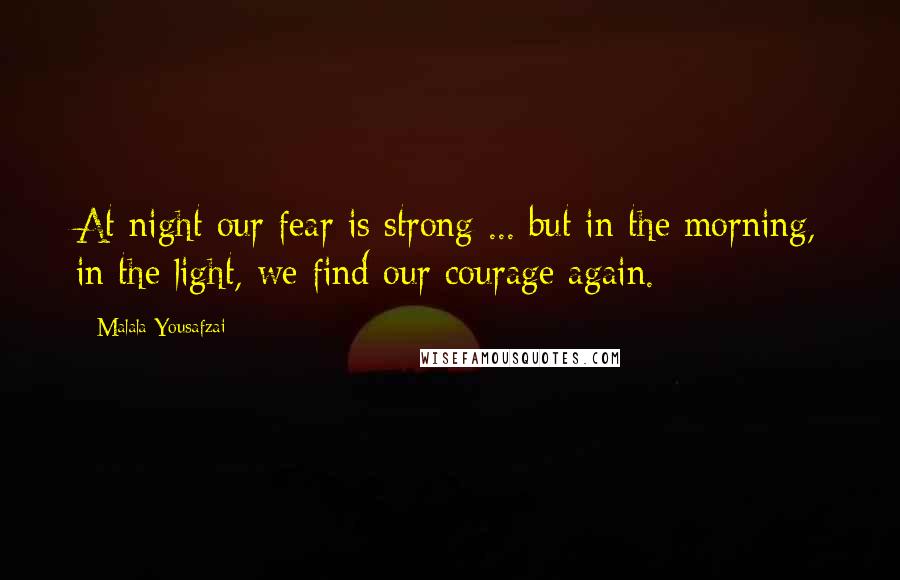 Malala Yousafzai Quotes: At night our fear is strong ... but in the morning, in the light, we find our courage again.