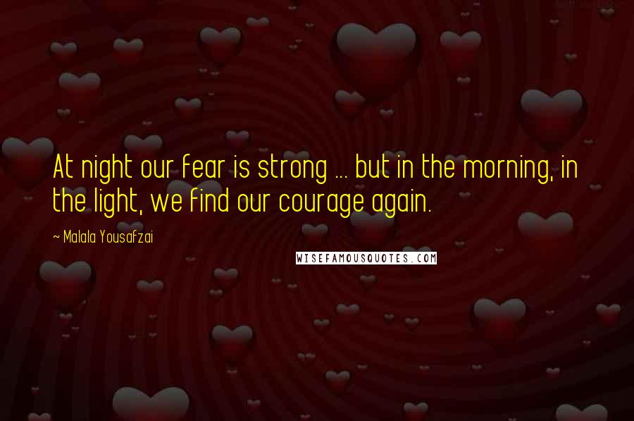 Malala Yousafzai Quotes: At night our fear is strong ... but in the morning, in the light, we find our courage again.