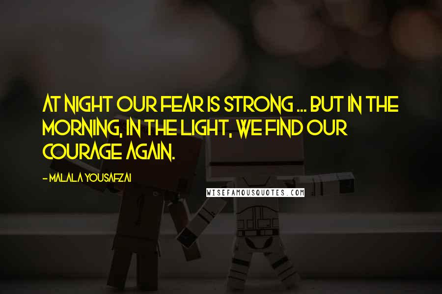 Malala Yousafzai Quotes: At night our fear is strong ... but in the morning, in the light, we find our courage again.