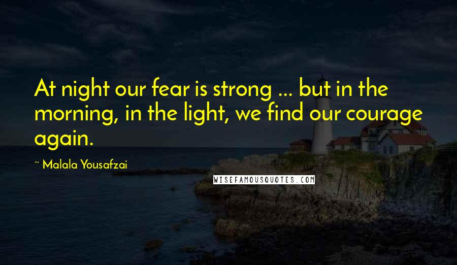 Malala Yousafzai Quotes: At night our fear is strong ... but in the morning, in the light, we find our courage again.