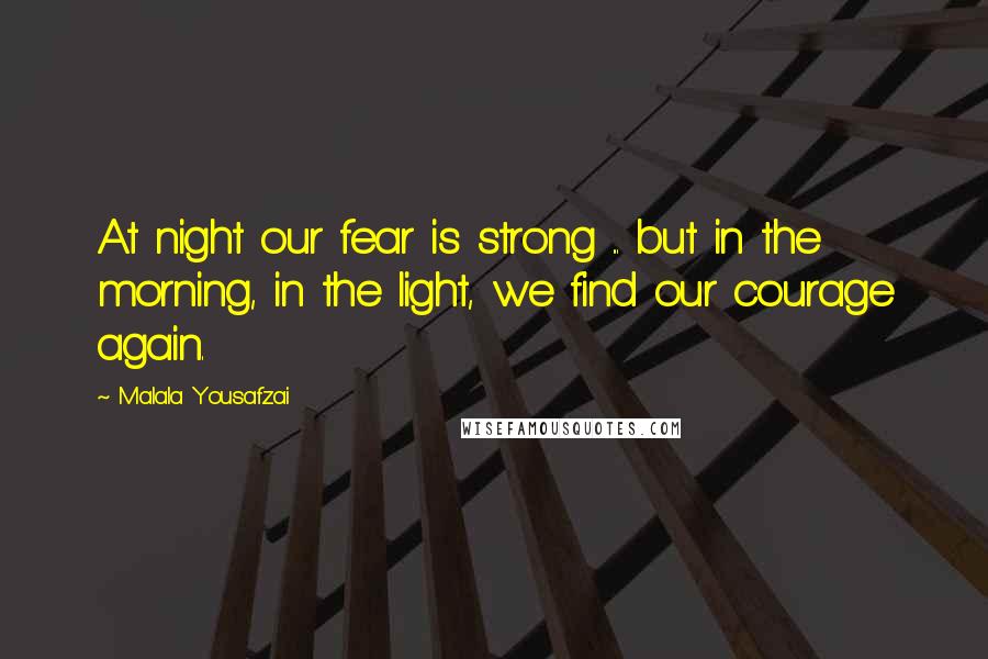 Malala Yousafzai Quotes: At night our fear is strong ... but in the morning, in the light, we find our courage again.