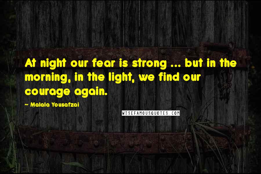 Malala Yousafzai Quotes: At night our fear is strong ... but in the morning, in the light, we find our courage again.