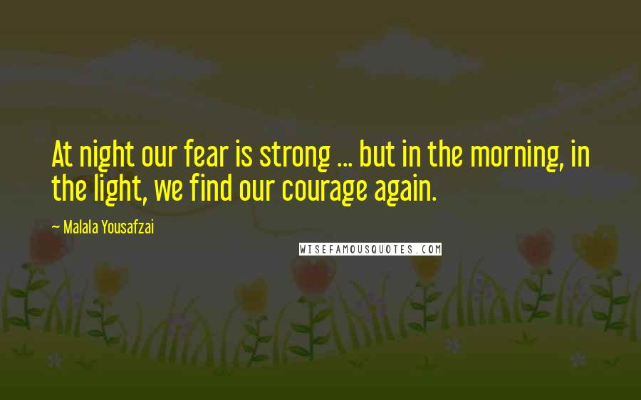 Malala Yousafzai Quotes: At night our fear is strong ... but in the morning, in the light, we find our courage again.