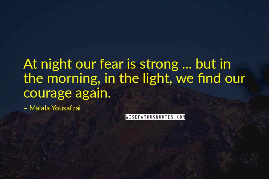 Malala Yousafzai Quotes: At night our fear is strong ... but in the morning, in the light, we find our courage again.