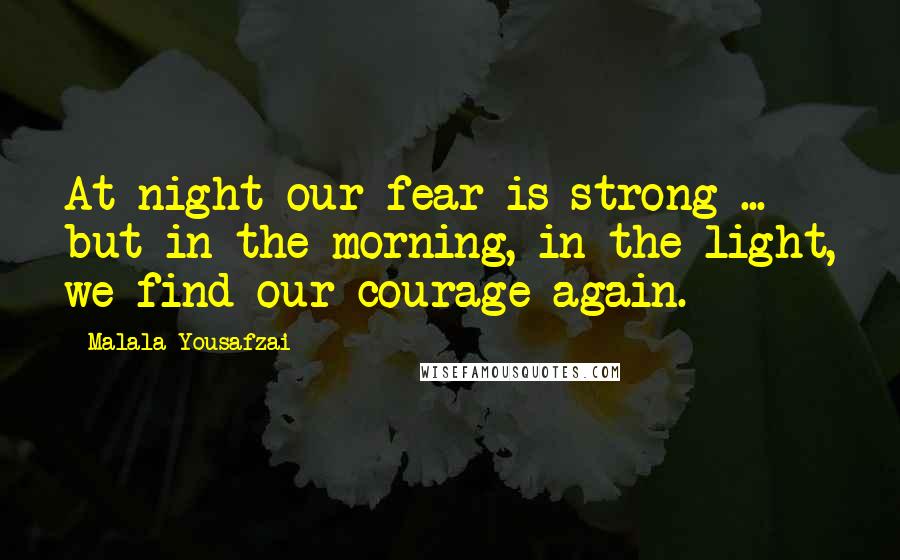 Malala Yousafzai Quotes: At night our fear is strong ... but in the morning, in the light, we find our courage again.