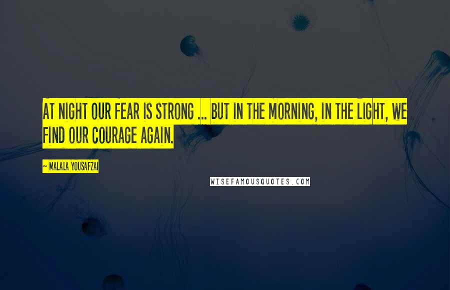 Malala Yousafzai Quotes: At night our fear is strong ... but in the morning, in the light, we find our courage again.