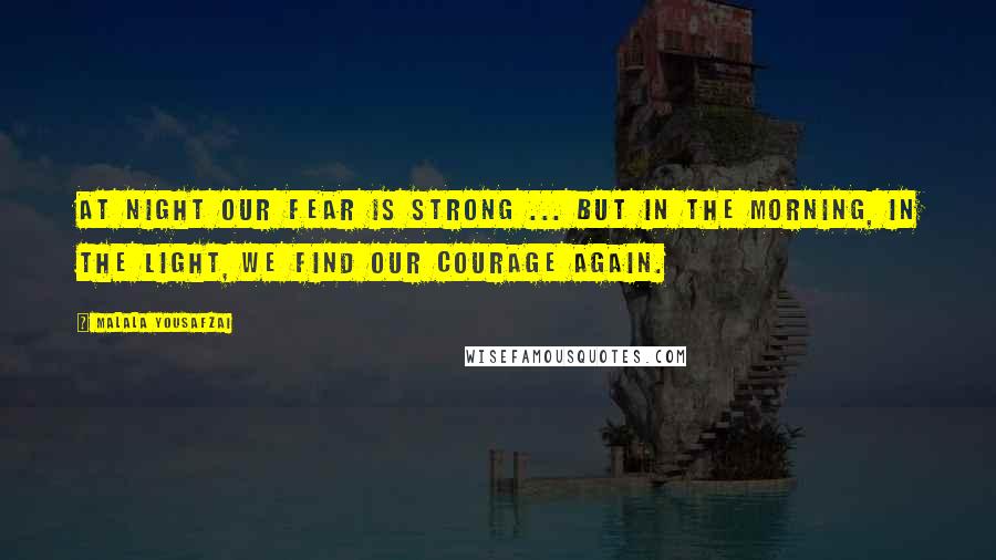 Malala Yousafzai Quotes: At night our fear is strong ... but in the morning, in the light, we find our courage again.