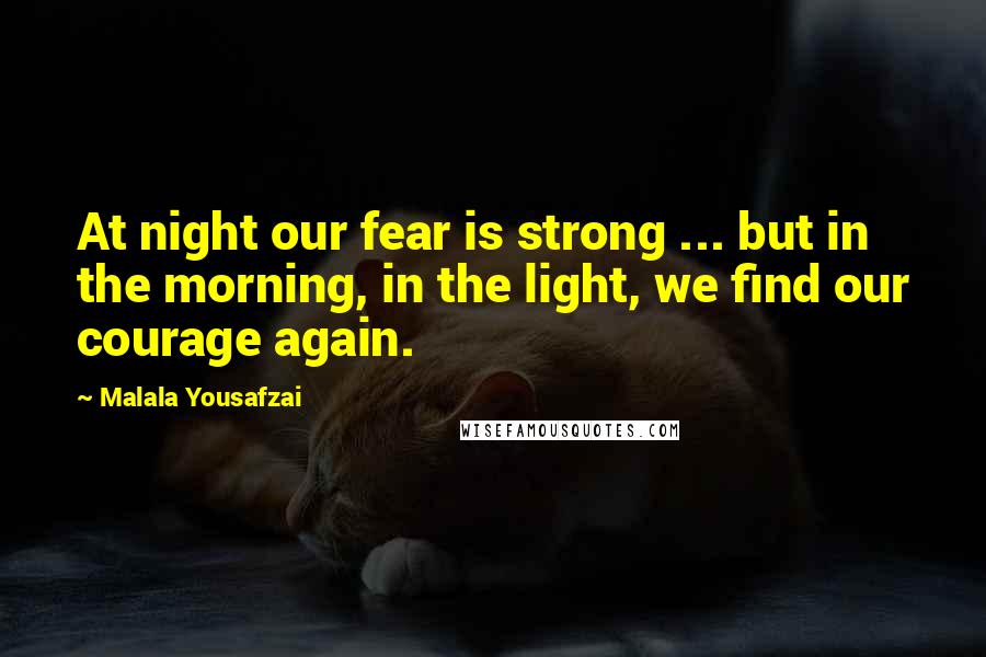 Malala Yousafzai Quotes: At night our fear is strong ... but in the morning, in the light, we find our courage again.