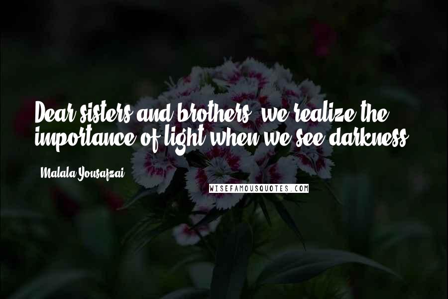 Malala Yousafzai Quotes: Dear sisters and brothers, we realize the importance of light when we see darkness.