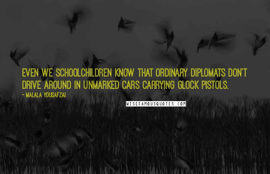 Malala Yousafzai Quotes: Even we schoolchildren know that ordinary diplomats don't drive around in unmarked cars carrying Glock pistols.