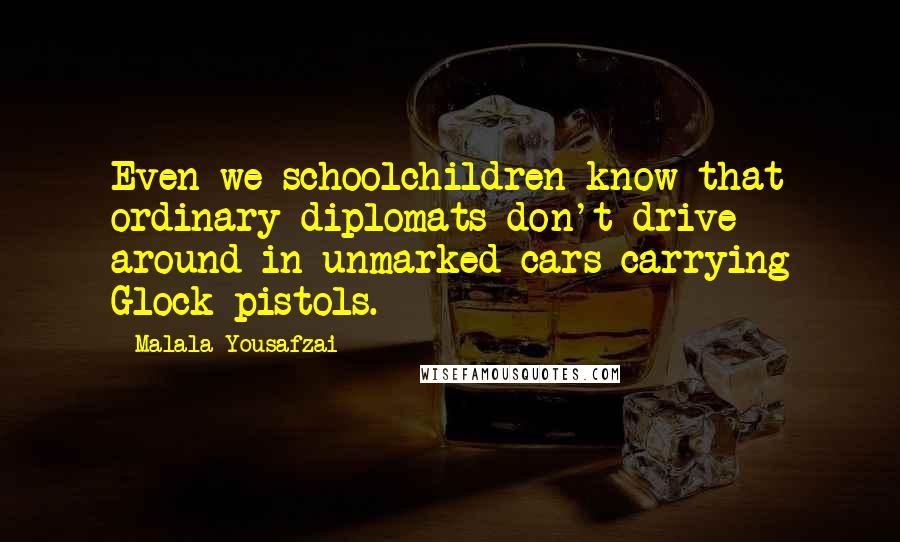 Malala Yousafzai Quotes: Even we schoolchildren know that ordinary diplomats don't drive around in unmarked cars carrying Glock pistols.